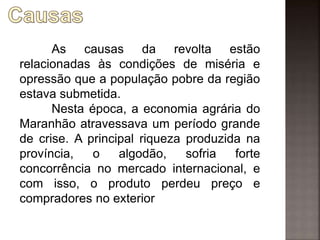 As causas da revolta estão
relacionadas às condições de miséria e
opressão que a população pobre da região
estava submetida.
Nesta época, a economia agrária do
Maranhão atravessava um período grande
de crise. A principal riqueza produzida na
província, o algodão, sofria forte
concorrência no mercado internacional, e
com isso, o produto perdeu preço e
compradores no exterior
 