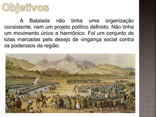A Balaiada não tinha uma organização
consistente, nem um projeto político definido. Não tinha
um movimento único e harmônico. Foi um conjunto de
lutas marcadas pelo desejo de vingança social contra
os poderosos da região.
 