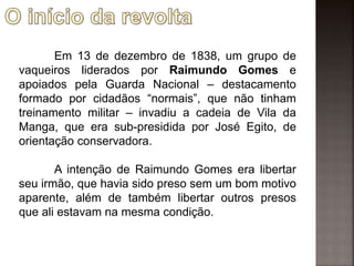 Em 13 de dezembro de 1838, um grupo de
vaqueiros liderados por Raimundo Gomes e
apoiados pela Guarda Nacional – destacamento
formado por cidadãos “normais”, que não tinham
treinamento militar – invadiu a cadeia de Vila da
Manga, que era sub-presidida por José Egito, de
orientação conservadora.
A intenção de Raimundo Gomes era libertar
seu irmão, que havia sido preso sem um bom motivo
aparente, além de também libertar outros presos
que ali estavam na mesma condição.
 