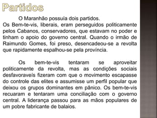 O Maranhão possuía dois partidos.
Os Bem-te-vis, liberais, eram perseguidos politicamente
pelos Cabanos, conservadores, que estavam no poder e
tinham o apoio do governo central. Quando o irmão de
Raimundo Gomes, foi preso, desencadeou-se a revolta
que rapidamente espalhou-se pela província.
Os bem-te-vis tentaram se aproveitar
politicamente da revolta, mas as condições sociais
desfavoraveís fizeram com que o movimento escapasse
do controle das elites e assumisse um perfil popular que
deixou os grupos dominantes em pânico. Os bem-te-vis
recuaram e tentaram uma conciliação com o governo
central. A liderança passou para as mãos populares de
um pobre fabricante de balaios.
 