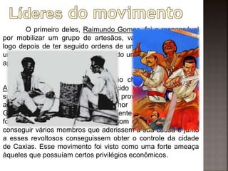 O primeiro deles, Raimundo Gomes, foi o responsável
por mobilizar um grupo de artesãos, vaqueiros e escravos,
logo depois de ter seguido ordens de um opositor político de
um determinado fazendeiro e libertado um grupo de vaqueiros
aprisionados em Vila da Manga.
O segundo líder, um artesão chamado Manoel dos
Anjos Ferreira, vulgarmente conhecido como Balaio, iniciou
suas lutas contra as autoridades provincianas depois de
acusar um dos oficiais, o senhor Antônio Raymundo
Guimarães, de ter abusado sexualmente de suas filhas. Esse
foi um dos fortes motivos que fez com que Balaio buscasse
conseguir vários membros que aderissem a sua causa e junto
a esses revoltosos conseguissem obter o controle da cidade
de Caxias. Esse movimento foi visto como uma forte ameaça
àqueles que possuíam certos privilégios econômicos.
 