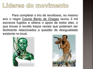 Para completar o trio de revoltosos, no mesmo
ano o negro Cosme Bento de Chagas reuniu 3 mil
escravos fugidos e obteve o apoio de todos eles, o
que trouxe a revolta traços raciais que poderiam ser
facilmente relacionados a questão de desigualdade
existente no local.
 