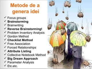 Metode de a
    genera idei
 Focus groups
 Brainstorming
 Brainwriting
 Reverse Brainstorming!
 Problem Inventory Analysis
 Gordon Method
 Checklist Method
 Free Association
 Forced Relationships
 Attribute Listing
 Collective Notebook Method
 Big Dream Approach
 Parameter Analysis
 Etc.etc.
 