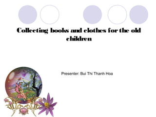 Collecting books and clothes for the old
               children



              Presenter: Bui Thi Thanh Hoa
 
