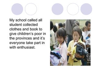 My school called all
student collected
clothes and book to
give children’s poor in
the provinces and it’s
everyone take part in
with enthusiast.
 