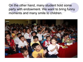 On the other hand, many student hold some
party with endowment. We want to bring funny
moments and many smile to children.
 