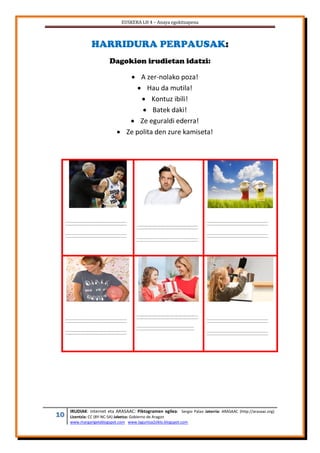 EUSKERA LH 4 – Anaya egokitzapena
10 IRUDIAK: internet eta ARASAAC: Piktogramen egilea: Sergio Palao Jatorria: ARASAAC (http://arasaac.org)
Lizentzia: CC (BY-NC-SA) Jabetza: Gobierno de Aragon
www.margarigelablogspot.com www.laguntza2ziklo.blogspot.com
HARRIDURA PERPAUSAK:
Dagokion irudietan idatzi:
 A zer-nolako poza!
 Hau da mutila!
 Kontuz ibili!
 Batek daki!
 Ze eguraldi ederra!
 Ze polita den zure kamiseta!
 