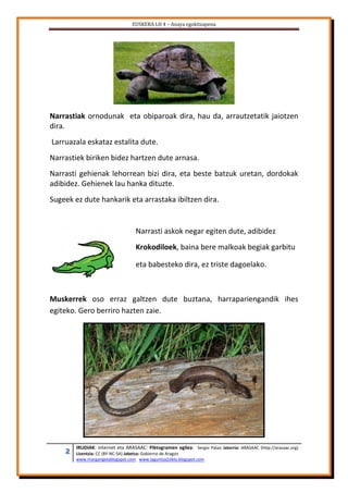 EUSKERA LH 4 – Anaya egokitzapena
2 IRUDIAK: internet eta ARASAAC: Piktogramen egilea: Sergio Palao Jatorria: ARASAAC (http://arasaac.org)
Lizentzia: CC (BY-NC-SA) Jabetza: Gobierno de Aragon
www.margarigelablogspot.com www.laguntza2ziklo.blogspot.com
Narrastiak ornodunak eta obiparoak dira, hau da, arrautzetatik jaiotzen
dira.
Larruazala eskataz estalita dute.
Narrastiek biriken bidez hartzen dute arnasa.
Narrasti gehienak lehorrean bizi dira, eta beste batzuk uretan, dordokak
adibidez. Gehienek lau hanka dituzte.
Sugeek ez dute hankarik eta arrastaka ibiltzen dira.
Narrasti askok negar egiten dute, adibidez
Krokodiloek, baina bere malkoak begiak garbitu
eta babesteko dira, ez triste dagoelako.
Muskerrek oso erraz galtzen dute buztana, harrapariengandik ihes
egiteko. Gero berriro hazten zaie.
 