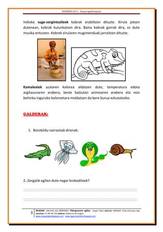 EUSKERA LH 4 – Anaya egokitzapena
3 IRUDIAK: internet eta ARASAAC: Piktogramen egilea: Sergio Palao Jatorria: ARASAAC (http://arasaac.org)
Lizentzia: CC (BY-NC-SA) Jabetza: Gobierno de Aragon
www.margarigelablogspot.com www.laguntza2ziklo.blogspot.com
Indiako suge-sorgintzaileek kobrak erabiltzen dituzte. Xirula jotzen
dutenean, kobrak kulunkatzen dira. Baina kobrak gorrak dira, ez dute
musika entzuten. Kobrek xirularen mugimenduak jarraitzen dituzte.
Kamaleoiek azalaren kolorea aldatzen dute, temperatura edota
argitasunaren arabera; beste batzutan animoaren arabera eta noiz
behinka inguruko koloreetara moldatzen da bere burua ezkutatzeko.
GALDERAK:
1. Borobildu narrastiak direnak:
2.-Zergatik egiten dute negar krokodiloek?
 