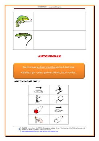 EUSKERA LH 4 – Anaya egokitzapena
5 IRUDIAK: internet eta ARASAAC: Piktogramen egilea: Sergio Palao Jatorria: ARASAAC (http://arasaac.org)
Lizentzia: CC (BY-NC-SA) Jabetza: Gobierno de Aragon
www.margarigelablogspot.com www.laguntza2ziklo.blogspot.com
ANTONIMOAK
ANTONIMOAK LOTU:
Antonimoak aurkako esanahia duten hitzak dira.
Adibidez: igo – jeitsi, garbitu-zikindu, itsusi –polita…
 