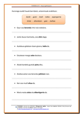 EUSKERA LH 4 – Anaya egokitzapena
6 IRUDIAK: internet eta ARASAAC: Piktogramen egilea: Sergio Palao Jatorria: ARASAAC (http://arasaac.org)
Lizentzia: CC (BY-NC-SA) Jabetza: Gobierno de Aragon
www.margarigelablogspot.com www.laguntza2ziklo.blogspot.com
Hurrengo esaldi hauek berridatzi, antonimoak erabiltzen:
 Gaur oso berandu iritsi naiz eskolara.
 Jantzi duzun kamiseta, oso zikin dago.
 Autobusa gidatzen duen gizona, lodia da.
 Estutxean margo asko daukazu.
 Alaiak kandela guztiak piztu ditu.
 Asteburuetan oso berandu jaikitzen naiz.
 Iker oso mutil altua da.
 Maria neska alaia eta dibertigarria da.
Garbi - gutxi - itzali - txikia - aspergarria
triste - oheratzen - goiz - mehea
 