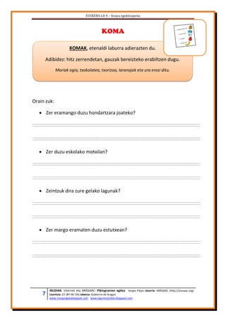 EUSKERA LH 4 – Anaya egokitzapena
7 IRUDIAK: internet eta ARASAAC: Piktogramen egilea: Sergio Palao Jatorria: ARASAAC (http://arasaac.org)
Lizentzia: CC (BY-NC-SA) Jabetza: Gobierno de Aragon
www.margarigelablogspot.com www.laguntza2ziklo.blogspot.com
KOMA
Orain zuk:
 Zer eramango duzu hondartzara joateko?
 Zer duzu eskolako motxilan?
 Zeintzuk dira zure gelako lagunak?
 Zer margo eramaten duzu estutxean?
KOMAK, etenaldi laburra adierazten du.
Adibidez: hitz zerrendetan, gauzak bereizteko erabiltzen dugu.
Mariak ogia, txokolatea, txorizoa, laranajak eta ura erosi ditu.
 