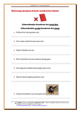 EUSKERA LH 4 – Anaya egokitzapena
8 IRUDIAK: internet eta ARASAAC: Piktogramen egilea: Sergio Palao Jatorria: ARASAAC (http://arasaac.org)
Lizentzia: CC (BY-NC-SA) Jabetza: Gobierno de Aragon
www.margarigelablogspot.com www.laguntza2ziklo.blogspot.com
Hurrengo perpaus hauek ezezkoetan idatzi:
Liburudendan koaderno bat erosi dut.
Liburudendan ez dut koaderno bat erosi.
 Pelikula hori asko gustatu zait.
 Nire osaba-izebak Parisera joan dira.
 Xabier futbolari ona da.
 Bihar astelehena da eta eskolara joango gara.
 Atzo lagunak eskolako liburutegira joan ziren.
 Mariari dantza egitea gustatzen zaio.
 Txakurrak kaleko bi uso harrapatu ditu.
 