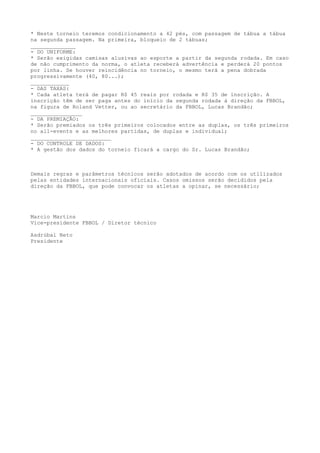 * Neste torneio teremos condicionamento a 42 pés, com passagem de tábua a tábua
na segunda passagem. Na primeira, bloqueio de 2 tábuas;
______________
- DO UNIFORME:
* Serão exigidas camisas alusivas ao esporte a partir da segunda rodada. Em caso
de não cumprimento da norma, o atleta receberá advertência e perderá 20 pontos
por linha. Se houver reincidência no torneio, o mesmo terá a pena dobrada
progressivamente (40, 80...);
____________
- DAS TAXAS:
* Cada atleta terá de pagar R$ 45 reais por rodada e R$ 35 de inscrição. A
inscrição têm de ser paga antes do início da segunda rodada à direção da FBBOL,
na figura de Roland Vetter, ou ao secretário da FBBOL, Lucas Brandão;
________________
- DA PREMIAÇÃO:
* Serão premiados os três primeiros colocados entre as duplas, os três primeiros
no all-events e as melhores partidas, de duplas e individual;
_________________________
- DO CONTROLE DE DADOS:
* A gestão dos dados do torneio ficará a cargo do Sr. Lucas Brandão;
Demais regras e parâmetros técnicos serão adotados de acordo com os utilizados
pelas entidades internacionais oficiais. Casos omissos serão decididos pela
direção da FBBOL, que pode convocar os atletas a opinar, se necessário;
Marcio Martins
Vice-presidente FBBOL / Diretor técnico
Asdrúbal Neto
Presidente
 
