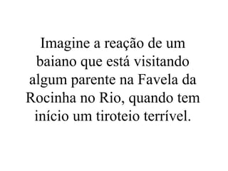 Imagine a reação de um
baiano que está visitando
algum parente na Favela da
Rocinha no Rio, quando tem
início um tiroteio terrível.
 