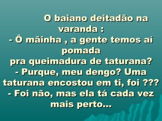                    O baiano deitadão naO baiano deitadão na
varanda :varanda :
- Ô mãinha , a gente temos aí- Ô mãinha , a gente temos aí
pomadapomada
pra queimadura de taturana?pra queimadura de taturana?
- Purque, meu dengo? Uma- Purque, meu dengo? Uma
taturana encostou em ti, foi ???taturana encostou em ti, foi ???
- Foi não, mas ela tá cada vez- Foi não, mas ela tá cada vez
mais perto...mais perto...
 