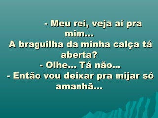                    - Meu rei, veja aí pra- Meu rei, veja aí pra
mim...mim...
A braguilha da minha calça táA braguilha da minha calça tá
aberta?aberta?
- Olhe... Tá não...- Olhe... Tá não...
- Então vou deixar pra mijar só- Então vou deixar pra mijar só
amanhã...amanhã...
 