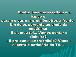                      Quatro baianos assaltam umQuatro baianos assaltam um
banco ebanco e
param o carro uns quilômetros à frente.param o carro uns quilômetros à frente.
Um deles pergunta ao chefe daUm deles pergunta ao chefe da
quadrilha:quadrilha:
- E aí, meu rei... Vamos contar o- E aí, meu rei... Vamos contar o
dinheiro?dinheiro?
- E pra que esse trabalhão? Vamos- E pra que esse trabalhão? Vamos
esperar o noticiário da TV...esperar o noticiário da TV...
 