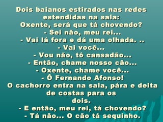 Dois baianos estirados nas redesDois baianos estirados nas redes
estendidas na sala:estendidas na sala:
Oxente, será que tá chovendo?Oxente, será que tá chovendo?
- Sei não, meu rei...- Sei não, meu rei...
- Vai lá fora e dá uma olhada. ..- Vai lá fora e dá uma olhada. ..
- Vai você...- Vai você...
- Vou não, tô cansadão...- Vou não, tô cansadão...
- Então, chame nosso cão...- Então, chame nosso cão...
- Oxente, chame você...- Oxente, chame você...
- Ô Fernando Afonso!- Ô Fernando Afonso!
O cachorro entra na sala, pára e deitaO cachorro entra na sala, pára e deita
de costas para osde costas para os
dois.dois.
- E então, meu rei, tá chovendo?- E então, meu rei, tá chovendo?
- Tá não... O cão tá sequinho.- Tá não... O cão tá sequinho.
 