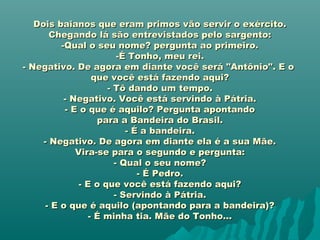 Dois baianos que eram primos vão servir o exército.Dois baianos que eram primos vão servir o exército.
Chegando lá são entrevistados pelo sargento:Chegando lá são entrevistados pelo sargento:
-Qual o seu nome? pergunta ao primeiro.-Qual o seu nome? pergunta ao primeiro.
-É Tonho, meu rei.-É Tonho, meu rei.
- Negativo. De agora em diante você será "Antônio". E o- Negativo. De agora em diante você será "Antônio". E o
que você está fazendo aqui?que você está fazendo aqui?
- Tô dando um tempo.- Tô dando um tempo.
- Negativo. Você está servindo à Pátria.- Negativo. Você está servindo à Pátria.
- E o que é aquilo? Pergunta apontando- E o que é aquilo? Pergunta apontando
para a Bandeira do Brasil.para a Bandeira do Brasil.
- É a bandeira.- É a bandeira.
- Negativo. De agora em diante ela é a sua Mãe.- Negativo. De agora em diante ela é a sua Mãe.
Vira-se para o segundo e pergunta:Vira-se para o segundo e pergunta:
- Qual o seu nome?- Qual o seu nome?
- É Pedro.- É Pedro.
- E o que você está fazendo aqui?- E o que você está fazendo aqui?
- Servindo à Pátria.- Servindo à Pátria.
- E o que é aquilo (apontando para a bandeira)?- E o que é aquilo (apontando para a bandeira)?
- É minha tia. Mãe do Tonho...- É minha tia. Mãe do Tonho...
 