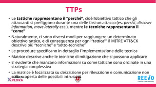 TTPs
• Le tattiche rappresentano il “perché”, cioè l’obiettivo tattico che gli
attaccanti si prefiggono durante una delle fasi un attacco (es. persist, discover
information, move laterally ecc.), mentre le tecniche rappresentano il
“come”
• Naturalmente, ci sono diversi modi per raggiungere un determinato
obiettivo tattico, e di conseguenza per ogni “tattica”” il MITRE ATT&CK
descrive più “tecniche” e “sotto-tecniche”
• Le procedure specificano in dettaglio l’implementazione delle tecnica
• Matrice descrive anche le tecniche di mitigazione che si possono applicare
• E’ evidente che mancano informazioni su come tattiche sono ordinate in una
strategia complessiva
• La matrice è focalizzata su descrizione per rilevazione e comunicazione non
sulla scoperta delle possibili intrusioni
 