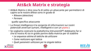 Att&ck Matrix e strategia
• Att&ck Matrix ci dice cosa fa di solito un attaccante per permetterci di
capire se le nostre difese sono in grado di
• Rilevare (detection)
• Fermare
quello specifico attaccante
• La threat intelligence è la sorgente di informazioni sui nostri
potenziali avversari (umani, intelligenti e con un piano )
• Se vogliamo costruire la piattaforma IntrusionGPT dobbiamo far si
che la nostra AI sia in grado partire dalla matrice per di stabilire
• La sequenza ottima di tattiche da utilizzare
• Come realizzare ogni tattica
• Quali parametri utilizzare per la singola tattica
 