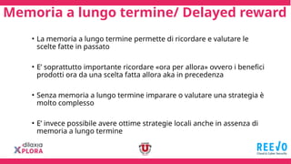 Memoria a lungo termine/ Delayed reward
• La memoria a lungo termine permette di ricordare e valutare le
scelte fatte in passato
• E’ soprattutto importante ricordare «ora per allora» ovvero i benefici
prodotti ora da una scelta fatta allora aka in precedenza
• Senza memoria a lungo termine imparare o valutare una strategia è
molto complesso
• E’ invece possibile avere ottime strategie locali anche in assenza di
memoria a lungo termine
 