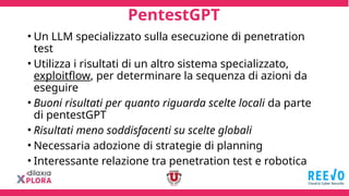 PentestGPT
• Un LLM specializzato sulla esecuzione di penetration
test
• Utilizza i risultati di un altro sistema specializzato,
exploitflow, per determinare la sequenza di azioni da
eseguire
• Buoni risultati per quanto riguarda scelte locali da parte
di pentestGPT
• Risultati meno soddisfacenti su scelte globali
• Necessaria adozione di strategie di planning
• Interessante relazione tra penetration test e robotica
 