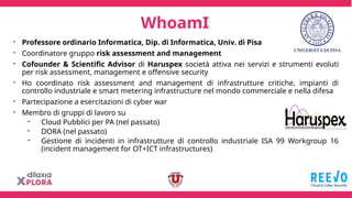 - Professore ordinario Informatica, Dip. di Informatica, Univ. di Pisa
- Coordinatore gruppo risk assessment and management
- Cofounder & Scientific Advisor di Haruspex società attiva nei servizi e strumenti evoluti
per risk assessment, management e offensive security
- Ho coordinato risk assessment and management di infrastrutture critiche, impianti di
controllo industriale e smart metering infrastructure nel mondo commerciale e nella difesa
- Partecipazione a esercitazioni di cyber war
- Membro di gruppi di lavoro su
- Cloud Pubblici per PA (nel passato)
- DORA (nel passato)
- Gestione di incidenti in infrastrutture di controllo industriale ISA 99 Workgroup 16
(incident management for OT+ICT infrastructures)
WhoamI
 