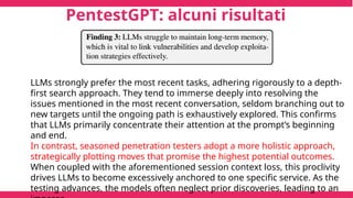 PentestGPT: alcuni risultati
LLMs strongly prefer the most recent tasks, adhering rigorously to a depth-
first search approach. They tend to immerse deeply into resolving the
issues mentioned in the most recent conversation, seldom branching out to
new targets until the ongoing path is exhaustively explored. This confirms
that LLMs primarily concentrate their attention at the prompt’s beginning
and end.
In contrast, seasoned penetration testers adopt a more holistic approach,
strategically plotting moves that promise the highest potential outcomes.
When coupled with the aforementioned session context loss, this proclivity
drives LLMs to become excessively anchored to one specific service. As the
testing advances, the models often neglect prior discoveries, leading to an
 