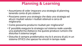 Planning & Learning
• Assumiamo di voler imparare una strategia di planning
tenendo conto di più sistemi
• Possiamo avere una strategia che data una strategia ed
alcuni risultati valuta i risultati ottenuti e cerca di
migliorarla
• Come possiamo produrre risultati per migliorarla?
• E’ possibile eseguire la strategia sul sistema reale usando
una piattaforma d’attacco ma questo produce rumore che
disturba il sistema target
• Disturbo è sempre problematico ma lo è ancora di più in un
sistema OT/ICS che spesso ha vincoli in tempo reale
 