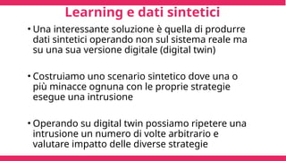 Learning e dati sintetici
• Una interessante soluzione è quella di produrre
dati sintetici operando non sul sistema reale ma
su una sua versione digitale (digital twin)
• Costruiamo uno scenario sintetico dove una o
più minacce ognuna con le proprie strategie
esegue una intrusione
• Operando su digital twin possiamo ripetere una
intrusione un numero di volte arbitrario e
valutare impatto delle diverse strategie
 