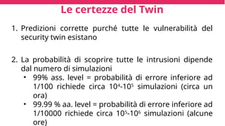 Le certezze del Twin
1. Predizioni corrette purché tutte le vulnerabilità del
security twin esistano
2. La probabilità di scoprire tutte le intrusioni dipende
dal numero di simulazioni
• 99% ass. level = probabilità di errore inferiore ad
1/100 richiede circa 104
-105
simulazioni (circa un
ora)
• 99.99 % aa. level = probabilità di errore inferiore ad
1/10000 richiede circa 105
-106
simulazioni (alcune
ore)
 