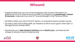 WhoamI
• Ingegnere Elettronico con una carriera focalizzata sulla sicurezza informatica e la
gestione dei servizi IT. Dopo la laurea nel 2000, ha sviluppato una passione per i sistemi
di sicurezza, ricoprendo ruoli come ICT Security Manager e Chief Technical Officer.
• Dal 2006 al 2020, sono stato CTO di PC System, un importante system provider toscano.
• Dal 2020 al 2023 CEO di ReeVo MSP, con l'obiettivo di offrire servizi gestiti "white label" ai
Managed Service Provider (MSP).
• Attualmente sono Sales Solution Architect presso ReeVo S.p.A., contribuendo allo
sviluppo di soluzioni cloud e di cybersecurity
 