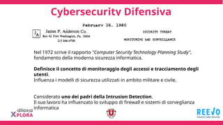 Cybersecurity Difensiva
Nel 1972 scrive il rapporto "Computer Security Technology Planning Study",
fondamento della moderna sicurezza informatica.
Definisce il concetto di monitoraggio degli accessi e tracciamento degli
utenti.
Influenza i modelli di sicurezza utilizzati in ambito militare e civile.
Considerato uno dei padri della Intrusion Detection.
Il suo lavoro ha influenzato lo sviluppo di firewall e sistemi di sorveglianza
informatica
 
