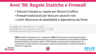 Anni '90: Regole Statiche e Firewall
1994: Network Translation Inc. introdusse il PIX (Private Internet eXchange) Firewall,
uno dei primi prodotti commerciali di successo che combinava funzionalità di firewall e
Network Address Translation (NAT). Il PIX Firewall consentiva alle organizzazioni di
connettere in modo sicuro le reti private a Internet utilizzando un numero limitato di
indirizzi IP registrati
• Soluzioni basate su regole per filtrare il traffico
• Firewall tradizionali per bloccare attacchi noti
• Limiti: Mancanza di adattabilità e dipendenza da firme
 