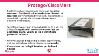 Protego/CiscoMars
• Ruolo: Cisco Mars si posiziona come uno dei primi
strumenti focalizzati sulla correlazione di eventi di
sicurezza provenienti da diverse fonti, migliorando la
capacità di risposta alle minacce attraverso una
gestione centralizzata.
• Tecnologia: Non era un sistema basato su AI o ML, ma
utilizzava algoritmi di correlazione avanzata per
analizzare grandi volumi di log e identificare
potenziali minacce.
• Forniva capacità di reporting e analisi approfondite,
utili per individuare schemi di attacco e anomalie.
• Comandava porte degli Switches per isolare i
devices
 