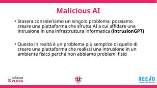 Malicious AI
• Stasera consideriamo un singolo problema: possiamo
creare una piattaforma che sfrutta AI a cui affidare una
intrusione in una infrastruttura informatica (intrusionGPT)
• Questo in realtà è un problema più semplice di quello di
creare una piattaforma che realizzi una intrusione in un
ambiente fisico perché non abbiamo problemi fisici
 