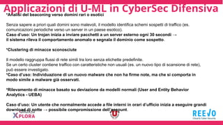 Applicazioni di U-ML in CyberSec Difensiva
•Analisi del beaconing verso domini rari o esotici
Senza sapere a priori quali domini sono malevoli, il modello identifica schemi sospetti di traffico (es.
comunicazioni periodiche verso un server in un paese esotico).
Caso d’uso: Un trojan inizia a inviare pacchetti a un server esterno ogni 30 secondi →
il sistema rileva il comportamento anomalo e segnala il dominio come sospetto.
•Clustering di minacce sconosciute
Il modello raggruppa flussi di rete simili tra loro senza etichette predefinite.
Se un certo cluster contiene traffico con caratteristiche non usuali (es. un nuovo tipo di scansione di rete),
può essere investigato.
•Caso d’uso: Individuazione di un nuovo malware che non ha firme note, ma che si comporta in
modo simile a malware già osservati.
•Rilevamento di minacce basato su deviazione da modelli normali (User and Entity Behavior
Analytics - UEBA)
Caso d’uso: Un utente che normalmente accede a file interni in orari d’ufficio inizia a eseguire grandi
download di notte → possibile compromissione dell’account.
 