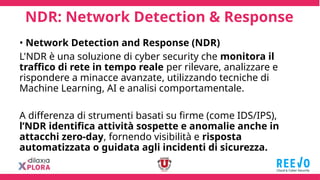 NDR: Network Detection & Response
• Network Detection and Response (NDR)
L'NDR è una soluzione di cyber security che monitora il
traffico di rete in tempo reale per rilevare, analizzare e
rispondere a minacce avanzate, utilizzando tecniche di
Machine Learning, AI e analisi comportamentale.
A differenza di strumenti basati su firme (come IDS/IPS),
l’NDR identifica attività sospette e anomalie anche in
attacchi zero-day, fornendo visibilità e risposta
automatizzata o guidata agli incidenti di sicurezza.
 