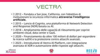 • 📌 2012 – Fondata a San Jose, California, con l'obiettivo di
rivoluzionare la sicurezza informatica attraverso l'intelligenza
artificiale.
• 📌 2015 – Lancio di Cognito, una piattaforma di Network Detection
and Response (NDR) basata su AI.
• 📌 2018 – Ampliamento delle capacità di rilevamento per coprire
ambienti cloud, data center e SaaS.
• 📌 2020 – Finanziamento da oltre 100 milioni di dollari per espandere
la ricerca sull'AI e la protezione contro attacchi avanzati.
• 📌 2023 – Introduzione di Vectra AI Platform, con integrazione
avanzata di XDR e automazione delle risposte agli attacchi.
 