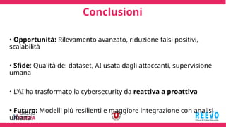 Conclusioni
• Opportunità: Rilevamento avanzato, riduzione falsi positivi,
scalabilità
• Sfide: Qualità dei dataset, AI usata dagli attaccanti, supervisione
umana
• L'AI ha trasformato la cybersecurity da reattiva a proattiva
• Futuro: Modelli più resilienti e maggiore integrazione con analisi
umana
 