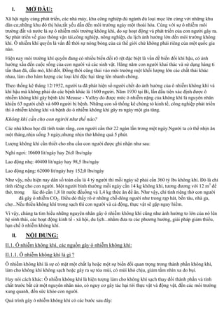 I.

MỞ ĐẦU:

Xã hội ngày c
, các nhà máy, khu công nghiệp đủ ngành đủ loại mọc lên cùng với những khu
dân cư,những khu đô thị hóa,tất yếu dẫn đến môi trường ngày một thoái hóa. Cùng với sự ô nhiễm môi
trường đất và nước là sự ô nhiễm môi trường không khí, do sự hoạt động và
n của con người gây ra.
Sự
n về giao thông vận tải,công nghiệp, nông nghiệp, du lịch ảnh hưởng lớn đến môi trường không
khí. Ô nhiễ
n là vấn đề thời sự nóng bỏng của cả thế giới chứ không phải riêng của một quốc gia
nào.
Hiện nay môi trường khí quy n đang có nhiều biến đối rõ rệt đặc biệt là vấn đề biế
i khí hậu, có ảnh
hưởng xấu đến cuộc sống của con người và các sinh vật. Hàng năm con người khai thác và sử dụng hàng tỉ
tấn than đá, dầu mỏ, khí đốt. Đồng thời cũng thải vào môi trường một khối lượng lớn các chất thải khác
nhau, làm cho hàm lượng các loại khí độc hại tăng lên nhanh chóng.
Theo thống kê tháng 12/1952, người ta đã phát hiện số người chết do ảnh hưởng của ô nhiễm không khí và
khí hậu mà không phải do các bệnh khác là 1600 người. Năm 1930 tại Bỉ, lần đầu tiên xác định được ô
nhiễm không khí gây bệnh khi Meause - Valley đo được mức ô nhiễm nặng của không khí là nguyên nhân
khiến 63 người chết và 600 người bị bệnh. Những con số thống kê chứng tỏ kinh tế, công nghiệ
n
thì ô nhiễm không khí và bệnh do ô nhiễm không khí gây ra ngày một gia tăng.

Không khí cần cho con ngirời như thế nào?
Các nhà khoa học đã tính toán rằng, con người cần thở 22 ngàn lần trong một ngày.Người ta có thể nhịn ăn
một tháng,nhịn u ng 3 ngày,nhưng nhịn thở không quá 5 phút.
Lượng không khí cần thiết cho nhu cầu con người được ghi nhận như sau:
Nghỉ ngơi: 10600 lít/ngày hay 26,0 lbs/ngày
Lao động nhẹ: 40400 lít/ngày hay 98,5 lbs/ngày
Lao động nặng: 62000 lít/ngày hay 152,0 lbs/ngày
Như vậy, nếu hiện nay dân s toàn cầu là 4 tỷ người thì mỗi ngày sẽ phải cần 360 tỷ lbs không khí. Đó là chỉ
tính riêng cho con người. Một người bình thường mỗi ngày cần 14 kg không khí, tương đương với 12 m3 để
thở, trong
lúc đó cần 1,8 lít nước đểu ng và 1,4 kg thức ăn đ ăn. Như vậy, chỉ tính riêng thở con người
đã gây ô nhiễm CO2. Điều đó thấy rõ ở những chỗ đông người như trong rạp hát, bến tàu, nhà ga,
chợ
u thiếu không khí trong sạch thì con người và cả động, thực vật sẽ gặ
m.
Vì vậy, chúng ta tìm hi u những nguyên nhân gây ô nhiễm không khí cũng như ảnh hưởng to lớn của nó lên
hệ sinh thái, các hoạt động kinh tế - xã hội, du lịch...nhằm đưa ra các phương hướng, giải pháp giả
u,
hạn chế ô nhiễm không
.

II.

:

II.1. Ô nhiễm không khí, các nguồn gây ô nhiễm không khí:
II.1.1. Ô nhiễm không khí là gì ?
Ô nhiễm không khí là sự có mặt một chất lạ hoặc một sự biế
i quan trọng trong thành phần không khí,
làm cho không khí không sạch hoặc gây ra sự tỏa mùi, có mùi khó chịu, giảm tầm nhìn xa do bụi.
Hay nói cách khác: Ô nhiễ
n tượng làm cho không khí sạch thay đổi thành phần và tính
chất trước bất cứ một nguyên nhân nào, có nguy cơ gây tác hại tới thực vật và động vật, đến các môi trường
xung quanh, đến sức khỏe con người.
Qu trình gây

m không kh có các bước sau đây:

 