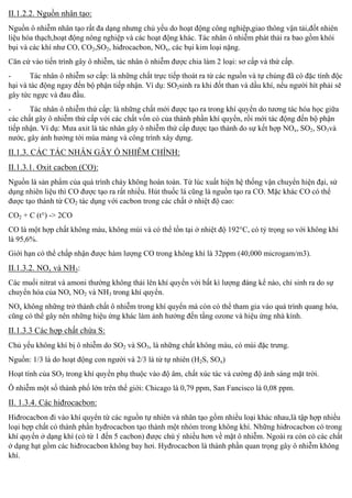 II.1.2.2. Nguồn nhân tạo:
Nguồn ô nhiễm nhân tạo rất đa dạng nhưng chủ yếu do hoạt động công nghiệp,giao thông vận tải,đốt nhiên
liệu hóa thạch,hoạt động nông nghiệp và các hoạt động khác. Tác nhân ô nhiễm phát thải ra bao gồm khói
bụi và các khí như CO, CO2,SO2, hiđrocacbon, NOx, các bụi kim loại nặng.
Căn cứ vào tiến trình gây ô nhiễm, tác nhân ô nhiễm được chia làm 2 loại: sơ cấp và thứ cấp.
Tác nhân ô nhiễm sơ cấp: là những chất trực tiếp thoát ra từ các nguồn và tự chúng đã có đặc tính độc
hại và tác động ngay đến bộ phận tiếp nhận. Ví dụ: SO2sinh ra khi đốt than và dầu khí, nếu người hít phải
gây tức ngực và đau đầu.
Tác nhân ô nhiễm thứ cấp: là những chất mới được tạ
n do tương tác hóa học giữa
các chất gây ô nhiễm thứ cấp với các chất vốn có của thành phần khí quy n, rồi mới tác động đến bộ phận
tiếp nhận. Ví dụ: Mưa axit là tác nhân gây ô nhiễm thứ cấp được tạo thành do sự kết hợp NOx, SO2, SO3và
nước, gây ảnh hưởng tới mùa màng và công trình xây dựng.

II.1.3. CÁC TÁC NHÂN GÂY Ồ NHIỄM CHÍNH:
II.1.3.1. Oxit cacbon (CO):
Nguồn là sản phẩm của quá trình cháy không hoàn toàn. Từ lúc xuất hiện hệ thống vận chuy n hiện đại, sử
dụng nhiên liệu thì CO được tạo ra rất nhiều. Hút thuốc lá cũng là nguồn tạo ra CO. Mặc khác CO có thể
được tạo thành từ CO2 tác dụng với cacbon trong các chất ở nhiệt độ cao:
CO2 + C (t°) -> 2CO
CO là một hợp chất không màu, không mùi và có thể tồn tại ở nhiệt độ 192°C, có tỷ trọng so với không khí
là 95,6%.
Giới hạ

chấp nhận được hàm lượng CO trong không khí là 32ppm (40,000 microgam/m3).

II.1.3.2. NOx và NH3:
Các muối nitrat và amoni thường không thả
n hóa của NO, NO2 và NH3

n với bất kì lượ

nào, chỉ sinh ra do sự

n.

NOx không những trở thành chất ô nhiễm trong khí quyển mà còn có thể tham gia vào
gây nên những hiệu ứng khác làm ảnh hưởng đến tầng ozone và hiệu ứng nhà kính.

II.1.3.3 Các hợp chất chứa S:
Chủ yếu không khí bị ô nhiễm do SO2 và SO3, là những chất không màu, có mùi đặc trưng.
Nguồn: 1/3 là do hoạt động con người và 2/3 là từ tự nhiên (H2S, SOx)
Hoạt tính của SO3

n phụ thuộc vào độ

t xúc tác và cường độ ánh sáng mặt trời.

Ô nhiễm một số thành phố lớn trên thế giới: Chicago là 0,79 ppm, San Fancisco là 0,08 ppm.

II. 1.3.4. Các hiđrocacbon:
Hiđrocacbon đi vào khí quyển từ các nguồn tự nhiên và nhân tạo gồm nhiều loại khác nhau,là tập hợp nhiều
loại hợp chất có thành phần hyđrocacbon tạo thành một nhóm trong không khí. Nhữ
n ở dạng khí (có từ 1 đến 5 cacbon) đượ
nhiều hơn về mặt ô nhiễm. Ngoài ra còn có các chất
ở dạng hạt gồm các hiđrocacbon không bay hơi. Hyđrocacbon là thành phần quan trọng gây ô nhiễm không
khí.

 