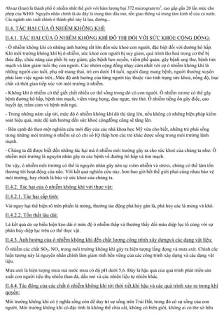 Ahvaz (Iran) là thành phố ô nhiễm nhất thế giới với hàm lượng bụi 372 microgram/m3, cao gấp gần 20 lần mức cho
phép của WHO. Nguyên nhân chính là do đây là trung tâm dầu mỏ, rốn giao thông và trung tâm kinh tế của cả nước.
Các ngành sản xuất chính ở thành phố này là lụa, đường...

II.4. TÁC HẠI CỦA Ô NHIỄM KHÔNG KHÍ:
II.4.1. TÁC HẠI CỦA Ô NHIỄM KHÔNG KHÍ ĐÔ THỊ ĐỐI VỚ

KHỎE CỘNG ĐỒNG:

- Ô nhiễm không khí có những ảnh hưởng rất lớn đến sức khoẻ con người, đặc biệt đối với đường hô hấp.
Khi môi trường không khí bị ô nhiễm, sức khoẻ con người bị suy giảm, quá trình lão hoá trong cơ thể bị
thúc đ y, chức năng của phổi bị suy giảm; gây bệnh hen suyễn, viêm phế quản; gây bệnh ung thư, bệnh tim
mạch và làm giảm tuổi thọ con người. Các nhóm cộng đồng nhạy cảm nhất với sự ô nhiễm không khí là
những người cao tuổi, phụ nữ mang thai, trẻ em dưới 14 tuổi, người đang mang bệnh, người thường xuyên
phải làm việc ngoài trời...Mức độ ảnh hưởng của từng người tùy thuộc vào tình trạng sức khoẻ, nồng độ, loại
chất và thời gian tiếp xúc với môi trường ô nhiễm.
- Không khí ô nhiễ
giết chết nhiề
s ng trong đó có con người. Ô nhiễ
gây
bệnh đường hô hấp, bệnh tim mạch, viêm vùng họng, đau ngực, tức thở. Ô nhiễm tiếng ồn gây điếc, cao
huyết áp, trầm cảm và bệnh mất ngủ.
- Trong những năm sắp tới, mức độ ô nhiễm không khí đô thị tăng lên, nếu không có những biệ
soát hiệu quả, mức độ ảnh hưởng đến sức khoẻ cộngđồng cũng sẽ tăng lên.

m

- Bên cạnh đó theo một nghiên cứu mới đây củ
c Mỹ vừa cho biết, những trẻ phải sống
trong những môi trường ô nhiễm sẽ có chỉ s IQ thấp hơn các trẻ khác được sống trong môi trường lành
mạnh.
- Chúng ta đã được biết đến những tác hại mà ô nhiễm môi trường gây ra cho sức khoẻ của chúng ta như: Ô
nhiễm môi trường là nguyên nhân gây ra các bệnh về đường hô hấp và tim mạch.
Do vậy, ô nhiễm môi trườ
là nguyên nhân gây nên sự viêm nhiễ
n
thương tới hoạt động của não. Vớ t quả nghiên cứu này, hơn bao giờ hết thế giới phải cùng nhau bảo vệ
môi trường, hay chính là bảo vệ
chúng ta.

II.4.2. Tác hại của ô nhiễm không khí với thực vật:
II.4.2.1. Tác hại cấp t nh:
Vài nguy hại thể hiện rõ trên phiến lá mỏng, thường tác động phá hủy gân lá, phá hủy các lá mỏng và khô.

II.4.2.2.

n th t lâu dài:

Là kết quả do sự u hiện kéo dài ở mức độ ô nhiễm thấp và thường thấ
phân hủy diệp lục trên cơ thể thực vật.

i màu diệp lục tố cùng với sự

II.4.3. nh hưởng của ô nhiễm không khí đến chất lượng công trình xây dựngvà các dạng vật liệu:
Ô nhiễm các chất SO2, NOx trong môi trường không khí gây ra hiện tượng lắng đọng và mưa axít. Chính các
hiện tượng này là nguyên nhân chính làm giảm tính bền vững của các công trình xây dựng và các dạng vật
liệu.
Mưa axít là hiện tượng mưa mà nước mưa có độ pH dưới 5,6. Đây là hậu quả của quá trình phát triển sản
xuất con người tiêu thụ nhiề
u mỏ và các nhiên liệu tự nhiên khác.

II.4.4. Tác động của các chất ô nhiễm không khí tới thời tiết,khí hậu và các quá trình xảy ra trong khí
quyển:
Môi trường không khí có ý nghĩa sống còn đ duy trì sự s
ất, trong đó có sự sống của con
người. Môi trường không khí có đặc tính là không thể chia cắt, không có biên giới, không ai có the sở hữu

 