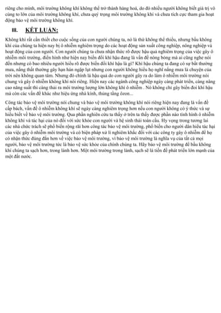 riêng cho mình, môi trường không khí không thể trở thành hàng hoá, do đó nhiều người không biết giá trị vô
cùng to lớn của môi trườ
trọng môi trường không khí và chưa tích cực tham gia hoạt
động bảo vệ môi trường không khí.

III.

K

:

Không khí rất cần thiết cho cuộc sống của con người chúng ta, nó là thứ
, nhưng bầu không
khí của chúng ta hiện nay bị ô nhiễm nghiêm trọng do các hoạt động sản xuất công nghiệp, nông nghiệp và
hoạt động của con người. Con người chúng ta chưa nhận thức rõ được hậu quả nghiêm trọng của việc gây ô
nhiễm môi trườ
n hình như hiện nay biế
i khí hậu đang là vấn đề nóng bỏng mà ai cũng nghe nói
đến nhưng có bao nhiêu người hi u rõ được biến đổi khí hậu là gì? Khí hậu chúng ta đang có sự bất thường
mưa, nắng thất thường gây hạn hán ngập lụt nhưng con người không hi u họ
ng mưa là chuyện của
trời nên không quan tâm. Nhưng đó chính là hậu quả do con người gây ra do làm ô nhiễm môi trường nói
chung và gây ô nhiễm không khí nói riêng. Hiện nay các ngành công nghiệp ngày càng phát triển, càng nâng
cao năng suất thì càng thải ra môi trường lượng lớn không khí ô nhiễm . Nó không chỉ gây biến đoi khí hậu
mà còn các vấn đề khác như hiệu ứng nhà kính, thủng tầng ôzon...
Công tác bảo vệ môi trường nói chung và bảo vệ môi trường không khí nói riêng hiện nay đang là vấn đề
cấp bách, vấn đề ô nhiễm không khí sẽ ngày càng nghiêm trọng hơn nếu con người không có ý thức và sự
hi u biết về bảo vệ môi trường. Qua phần nghiên cứu ta thấy ở trên ta thấy được phần nào tình hình ô nhiễm
không khí và tác hại của nó đối với sức khỏe con người và hệ sinh thái toàn cầu. Hy vọng trong tương lai
các nhà chức trách sẽ phổ biến rộ
o vệ môi trườ
biến cho người dân hiểu tác hại
của việc gây ô nhiễm môi trường và có biện pháp xử lí nghiêm khắc đối với các công ty gây ô nhiễ
họ
có nhận thức đúng đắn hơn về việc bảo vệ môi trường, vì bảo vệ môi trường là nghĩa vụ của tất cả mọi
người, bảo vệ môi trường tức là bảo vệ sức khỏe của chính chúng ta. Hãy bảo vệ môi trườ
bầu không
khí chúng ta sạch hơn, trong lành hơn. Một môi trường trong
, sạch sẽ là tiền đề phát triển lớn mạnh của
một đất nước.

 
