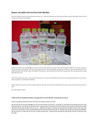 Dasani- sản phẩm mới của Coca Cola Việt Nam

Coca-Cola Việt Nam vừa chính thức giới thiệu sản phẩm mới - nước tinh khiết đóng chai chất lượng cao Dasani cùng với thông điệp “Xoắn chai rỗng
và giúp đưa nước sạch về cộng đồng”.




Dasani là sản phẩm nước uống cải tiến mới nhất của Coca-Cola tại Việt Nam và cũng là nhãn nước uống đóng chai đầu tiên cho người sử dụng cơ
hội trả nước sạch về cộng đồng. “Xoắn chai rỗng và giúp đưa nước sạch về cộng đồng” là chiến dịch ý nghĩa do Coca Cola Việt Nam kết hợp với
WWF (Quỹ Quốc tế bảo vệ thiên nhiên), UN Habitat (Tổ chức định cư Liên hiệp quốc) và CEFACOM (Trung tâm phát triển sức khỏe gia đình và cộng
đồng) kết hợp tổ chức.



Với mỗi chai Dasani được bán ra, Coca-Cola sẽ trích doanh thu và cùng với UN-HABITAT tài trợ cho các dự án tạo điều kiện tiếp cận nước sạch cho
những vùng dân cư còn khó khăn tại Việt Nam.



Dasani hiện đã có mặt trên thị trường với trọng lượng nhẹ, thân thiện với môi trường và dễ dàng xoắn vỏ chai nhỏ gọn trong lòng bàn tay sau khi sử
dụng.

Giá: 5.000 đồng/chai 500ml




Cuộc trao đổi với ông Malcolm Gibbons, Tổng giám đốc Coca-Cola Việt Nam với phóng viên báo kinh tế

Công ty có giải pháp gì để giảm thiểu tác hại của loại bao bì đang sử dụng là chai nhựa?

Mục tiêu toàn cầu của chúng tôi là cải tiến quy trình bao bì để có thể tái sử dụng được. Tại Việt Nam, từ năm 2008, chúng tôi đã giảm được 8% lượng
nhựa trong chai PET cho hầu hết các loại bao bì chính và sẽ giảm thêm 10% vào năm 2015. Hiện những chai và thùng nhựa của chúng tôi có thể tái
chế thành nhiều vật dụng, bao gồm cả nón và áo thun… Riêng loại chai Dasani có thể xoắn nhỏ giúp người tiêu dùng giảm lượng rác thải do khi được
xoắn lại, kích cỡ chai được thu nhỏ nên giảm đáng kể thể tích rác thải trong thùng, trong bãi rác. Chúng tôi cũng dự định sẽ sử dụng chai PlantBottle -
loại chai nhựa PET có thành phần từ thực vật, có thể tái chế hoàn toàn - trong tất cả các sản phẩm trên toàn thế giới, trong đó có Việt Nam, trước
năm 2020.
 