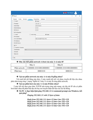  Hãy cho biết phần network và host của máy A và máy B?
Máy A Máy B
Phần network 11000000.10101000.00000001 11000000.10101000.00000001
Phần host 00001010 00001011
 Tại sao phần network của máy A và máy B giống nhau?
Với cách kết nối bằng cáp chéo, 2 máy muốn kết nối với nhau, truyền dữ liệu cho nhau
phải nằm trong cùng 1 mạng. Nghĩa là 2 máy A và máy B cùng phần network.
 Tại sao phần host của máy A và máy B khác nhau?
2 máy kết nối theo giao thức TCP/IP nên trong cùng một mạng, các địa chỉ IP cần có phần
host khác nhau để phân biệt địa chỉ hay nơi truyền nhận dữ liệu của các hệ thống.
 Từ PC A thực hiện lệnh ping 192.168.1.11 ở command prompt của Windows, kết
quả ping?
Pinging 192.168.1.11 with 32 bytes of data:
Reply from 192.168.1.11: bytes=32 time=1ms TTL=128
Reply from 192.168.1.11: bytes=32 time<1ms TTL=128
Reply from 192.168.1.11: bytes=32 time<1ms TTL=128
Reply from 192.168.1.11: bytes=32 time=2ms TTL=128
 