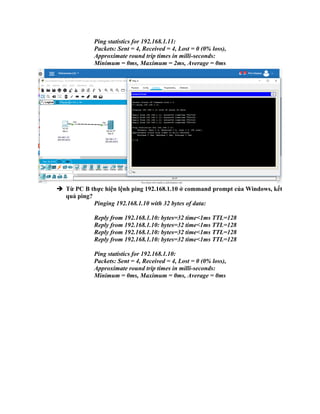 Ping statistics for 192.168.1.11:
Packets: Sent = 4, Received = 4, Lost = 0 (0% loss),
Approximate round trip times in milli-seconds:
Minimum = 0ms, Maximum = 2ms, Average = 0ms
 Từ PC B thực hiện lệnh ping 192.168.1.10 ở command prompt của Windows, kết
quả ping?
Pinging 192.168.1.10 with 32 bytes of data:
Reply from 192.168.1.10: bytes=32 time<1ms TTL=128
Reply from 192.168.1.10: bytes=32 time<1ms TTL=128
Reply from 192.168.1.10: bytes=32 time<1ms TTL=128
Reply from 192.168.1.10: bytes=32 time<1ms TTL=128
Ping statistics for 192.168.1.10:
Packets: Sent = 4, Received = 4, Lost = 0 (0% loss),
Approximate round trip times in milli-seconds:
Minimum = 0ms, Maximum = 0ms, Average = 0ms
 