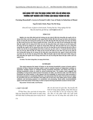 Tạp chí Khoa học và Phát triển 2010: Tập 8, số 1: 170 - 177

TRƯỜNG ĐẠI HỌC NÔNG NGHIỆP HÀ NỘI

KH¶ N¡NG TIÕP CËN TÝN DôNG CHÝNH THøC CñA Hé N¤NG D¢N:
TR¦êNG HîP NGHI£N CøU ë VïNG CËN NGO¹I THμNH Hμ NéI
Farming Household’s Access to Formal Credit: Case of Study in Suburban of Hanoi
Nguyễn Quốc Oánh, Phạm Thị Mỹ Dung
Khoa Kế toán và Quản trị kinh doanh, Trường Đại học Nông nghiệp Hà Nội
Địa chỉ email tác giả liên lạc: oanhnq@hua.edu.vn
TÓM TẮT
Nghiên cứu này nhằm đánh giá ảnh hưởng của các nhân tố đến khả năng tiếp cận nguồn vốn tín
dụng chính thức của hộ nông dân ở cận ngoại thành Hà Nội. Mô hình hồi quy hai bước của Heckman
được sử dụng để ước lượng ảnh hưởng của các biến độc lập đến biến phụ thuộc dựa trên các thông
tin đặc trưng của hộ và các nhân tố ngoại sinh khác. Trước hết, các nhân tố ảnh hưởng đến khả năng
tiếp cận nguồn vốn tín dụng chính thức của các hộ nông dân được ước lượng và sau đó lượng vốn
tín dụng mà hộ huy động từ các nguồn tín dụng được đánh giá. Kết quả phân tích chỉ ra rằng khả
năng tiếp cận nguồn vốn tín dụng chính thức của các hộ nông dân bị ảnh hưởng bởi độ tuổi và địa vị
xã hội của chủ hộ, tín dụng không chính thức và thủ tục vay vốn rườm rà. Trong khi đó trình độ học
vấn của chủ hộ, diện tích đất, thu nhập của hộ, tài sản thế chấp và mục đích vay vốn là các nhân tố
ảnh hưởng đến lượng vốn tín dụng mà hộ nông dân vùng nông thôn cận ngoại vi thành phố Hà Nội
vay được từ các tổ chức tín dụng chính thức. Một số khuyến nghị về mặt chính sách nhằm nâng cao
khả năng tiếp cận nguồn vốn tín dụng chính thức cho các hộ nông dân được đề cập ở phần cuối của
nghiên cứu.
Từ khóa: Tài chính nông thôn, tín dụng chính thức.

SUMMARY
This study measures the impact of factors on the farming household’s access to formal credit in
suburban of Hanoi. Heckman two-step model is used to measure impacts of independent variables on
dependent variables based on individual farming household information and factors that relate to
farming household’s access to credit by various producing lines. The analysis result suggests that
probability of using formal credit increase if borrowers are older, use informal credit, and if the head of
household has social position. It also appears that the probability of using formal credit decreases if
borrowing procedure is complicated. Moreover, the study shows that the size of formal loans are higher
for borrowers who are more educated, have larger size of land area, have higher gross income, pledge
collateral, and borrowing purpose is to production and processing. Some policy recommendations
appear at the final section of the study in order to improve farming household’s access to formal credit.
Key words: Formal credit, rural finance.

1. §ÆT VÊN §Ò
ë ViÖt Nam, khu vùc kinh tÕ n«ng th«n
hiÖn nay ®ang ph¸t triÓn m¹nh vμ ngμy cμng
thÓ hiÖn ®−îc sù ®ãng gãp quan träng cña nã
170

®èi víi nÒn kinh tÕ quèc d©n. Sù chuyÓn ®æi
kinh tÕ trong n«ng nghiÖp, n«ng th«n ®· t¹o
ra c¸c c¬ héi ®Çu t− vμo c¸c trang tr¹i. Nhu
cÇu ®Çu t− vèn ph¸t triÓn s¶n xuÊt kinh
doanh cña c¸c hé n«ng d©n mét phÇn lμ tù

 